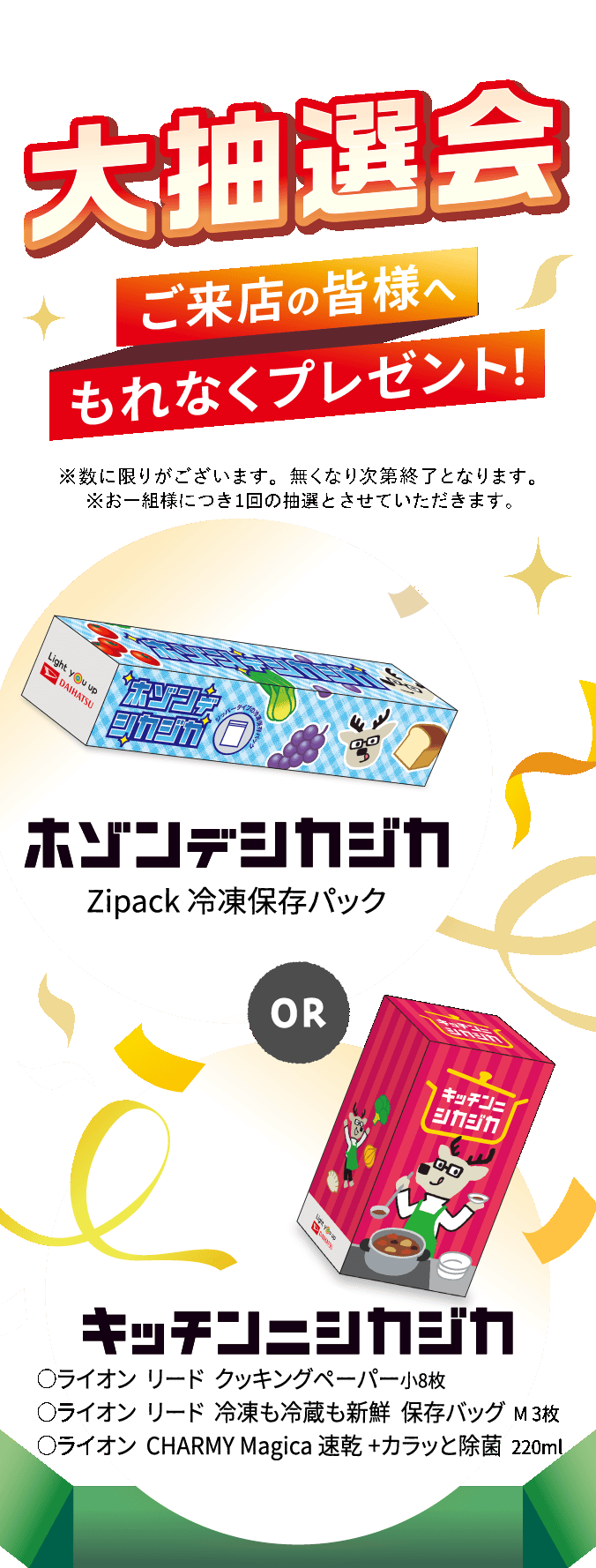 大抽選会 ご来店の皆さまへもれなくプレゼント！ ホゾンデシカジカ（Zipack 冷凍保存パック） or キッチンニシカジカ（◯ライオン リード クッキングペーパー小8枚 ◯ライオン リード 冷凍も冷蔵も新鮮 保存バッグ M3枚 ◯ライオン CHARMY Magica 速乾+カラッと除菌 220ml）